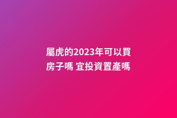 屬虎的2023年可以買房子嗎 宜投資置產嗎